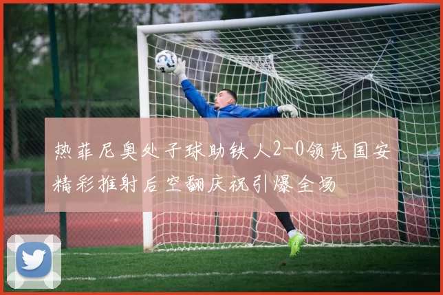 热菲尼奥处子球助铁人2-0领先国安精彩推射后空翻庆祝引爆全场