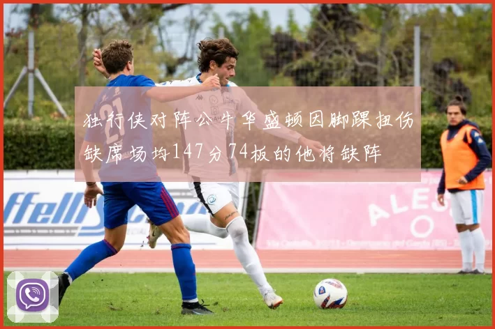独行侠对阵公牛华盛顿因脚踝扭伤缺席场均147分74板的他将缺阵