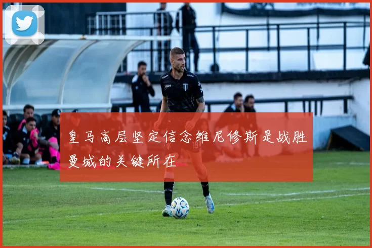 皇马高层坚定信念维尼修斯是战胜曼城的关键所在