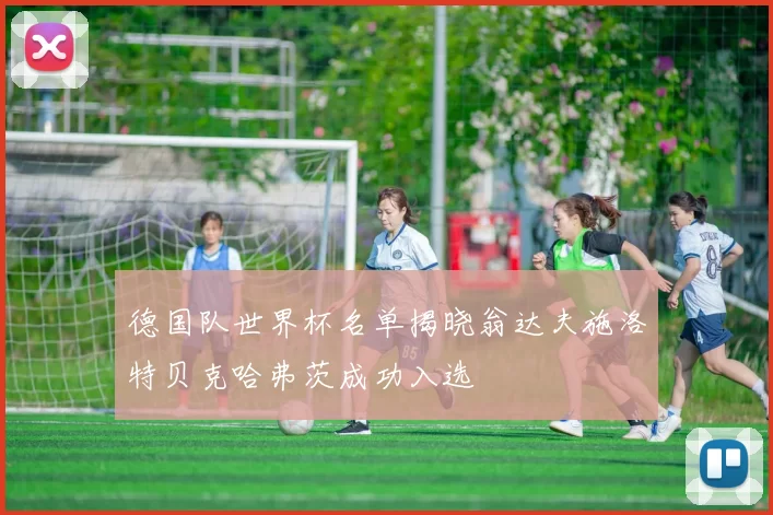 德国队世界杯名单揭晓翁达夫施洛特贝克哈弗茨成功入选