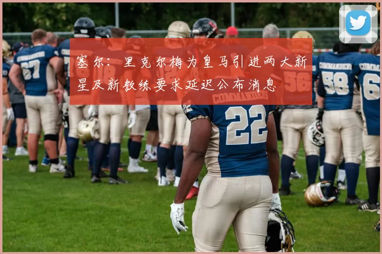 塞尔：里克尔梅为皇马引进两大新星及新教练要求延迟公布消息