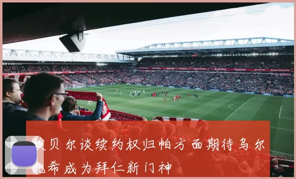埃贝尔谈续约权归帕方面期待乌尔比希成为拜仁新门神