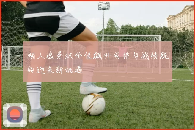 湖人选秀权价值飙升或将与战绩脱钩迎来新机遇