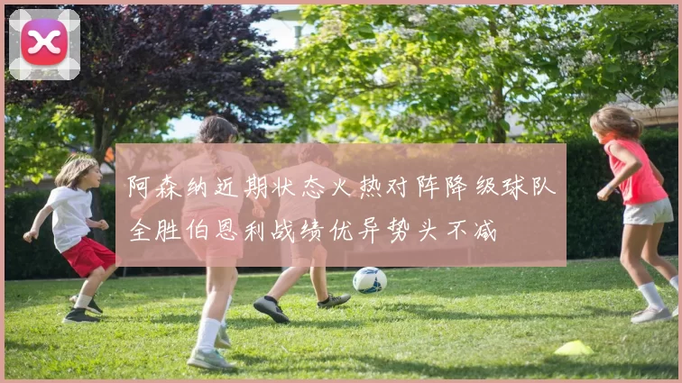 阿森纳近期状态火热对阵降级球队全胜伯恩利战绩优异势头不减