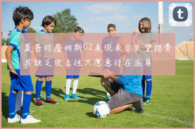 夏普对詹姆斯G2表现表示失望指责其缺乏攻击性只愿意待在底角