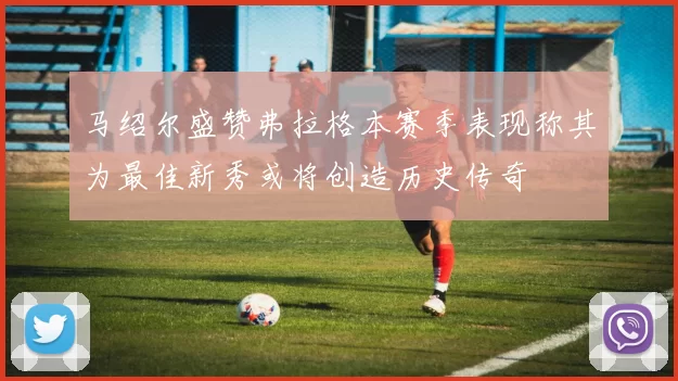 马绍尔盛赞弗拉格本赛季表现称其为最佳新秀或将创造历史传奇