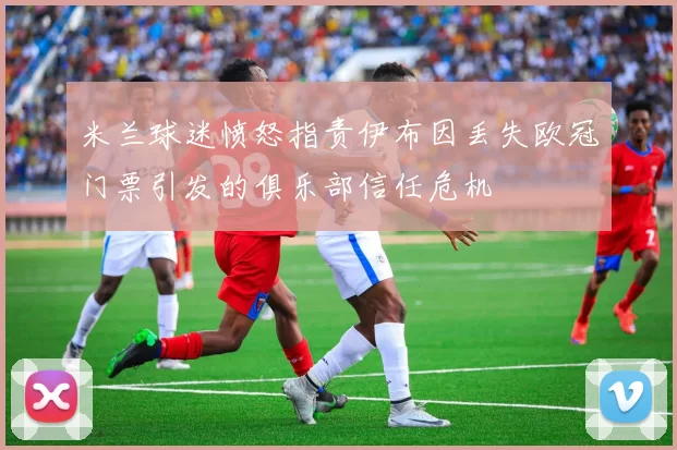 米兰球迷愤怒指责伊布因丢失欧冠门票引发的俱乐部信任危机